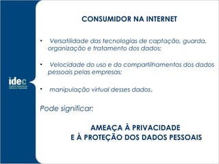 CONSUMIDOR NA INTERNET

•   Versatilidade das tecnologias de captação, guarda,
    organização e tratamento dos dados;

•   Velocidade do uso e do compartilhamentos dos dados
    pessoais pelas empresas;

•   manipulação virtual desses dados.


Pode significar:

                 AMEAÇA À PRIVACIDADE
           E À PROTEÇÃO DOS DADOS PESSOAIS
 