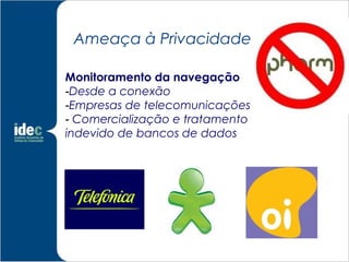 Ameaça à Privacidade

Monitoramento da navegação
-Desde a conexão
-Empresas de telecomunicações
- Comercialização e tratamento
indevido de bancos de dados
 