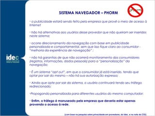SISTEMA NAVEGADOR – PHORM

  a publicidade estará sendo feita pela empresa que provê o meio de acesso à
Internet


 hão há alternativas aos usuários desse provedor que não queiram ser inseridos
neste sistema;


 ocorre direcionamento da navegação com base em publicidade
personalizada e comportamental, sem que isso fique claro ao consumidor -
“melhoria da experiência de navegação” ;


  não há garantias de que não ocorrerá monitoramento dos consumidores
(registros, informações, dados pessoais) para a “personalização” da
navegação;


 É um sistema “opt out”, em que o consumidor já está inserido, tendo que
optar por sair do mesmo – não há sua autorização expressa;


  Ainda que opte por sair do sistema, o usuário continuará tendo seu tráfego
redirecionado;

Propaganda personalizada para diferentes usuários do mesmo computador;






 Enfim, o tráfego é manuseado pela empresa que deveria estar apenas
provendo o acesso à rede.


                       (com base na pesquisa sobre privacidade em provedores, do Idec, e na nota do CGI)
 