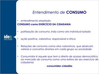 Entendimento de CONSUMO

• entendimento ampliado:
CONSUMO como EXERCÍCIO DA CIDADANIA

•   politização do consumo /não como ato individual isolado

•   ação positiva, valorativa, responsável e ética

•   Relações de consumo como atos valorativos, que abarcam
    valores e conceitos diversos em cada grupo ou sociedade.

•   Consumidor é aquele que tem o direito de acesso democrático
    ao mercado de consumo como uma esfera do seu exercício de
    cidadania:
                       consumidor-cidadão
 