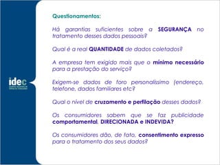 Questionamentos:

Há garantias suficientes sobre a     SEGURANÇA no
tratamento desses dados pessoais?

Qual é a real QUANTIDADE de dados coletados?

A empresa tem exigido mais que o mínimo necessário
para a prestação do serviço?

Exigem-se dados de foro personalíssimo (endereço,
telefone, dados familiares etc?

Qual o nível de cruzamento e perfilação desses dados?

Os consumidores sabem que se faz publicidade
comportamental, DIRECIONADA e INDEVIDA?

Os consumidores dão, de fato, consentimento expresso
para o tratamento dos seus dados?
 