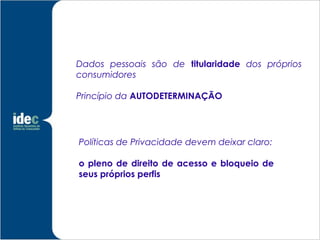 Dados pessoais são de titularidade dos próprios
consumidores

Princípio da AUTODETERMINAÇÃO




Políticas de Privacidade devem deixar claro:

o pleno de direito de acesso e bloqueio de
seus próprios perfis
 