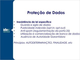 Proteção de Dados

• Inexistência de lei específica
•    Guarda e sigilo de dados
•    Publicidade indevida (opt-in; opt-out)
•    Anti-spam (regulamentação da porta 25)
•    Utilização e comercialização de banco de dados
•    Ausência de Autoridade Garantidora

Princípios: AUTODETERMINAÇÃO, FINALIDADE, etc
 