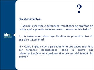 ?
Questionamentos: 

I – Sem lei específica e autoridade garantidora de proteção de
dados, qual a garantia sobre o correto tratamento dos dados?

II – A quem deve caber hoje fiscalizar os procedimentos de
guarda e tratamento?

III – Como impedir que o gerenciamento dos dados seja feito
por terceiros especializados (como já ocorre nas
telecomunicações), sem qualquer tipo de controle? Isso já não
ocorre?
 