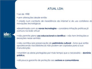 ATUAL LDA:

    Lei de 1998

    sem alterações desde então

  criada num contexto de inexistência da internet e do uso cotidiano da
inovações tecnológicas

•desalinhada com as novas tecnologias – considera infração práticas já
comuns na rede virtual

• não permite pleno uso educacional e científico – não tem limitações e
exceções nesse sentido;

• não contribui pra preservação do patrimônio cultural – livros que estão
apodrecendo nas bibliotecas não podem ser copiados para a sua
manutenção;

• mantém as obras protegidas por mais tempo que o necessário – domínio
público.

• dá pouca garantia de proteção aos autores e consumidores
 