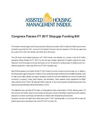 Congress Passes FY 2017 Stopgap Funding Bill
The Senate recently approved a House-passed continuing resolution (CR) to keep the federal government
funded through April 28, 2017, and sent it to President Obama’s desk for signature. The CR was approved
by a vote of 63 to 36 in the Senate and 326 to 96 in the House.
The CR funds most federal programs at FY 2016 levels, and adheres as a whole to the $1.07 trillion
spending ceiling allowed for FY 2017 by the two-year budget agreement Congress passed last year.
However, the CR includes an across-the-board cut of 0.19 percent to funding levels for defense and non-
defense programs in order stay within the FY 2017 spending cap.
Most HUD programs are funded at their FY 2016 levels minus the small across-the-board cut. In addition,
the CR provides approximately $1.8 million in Community Development Block Grant (CDBG) Disaster funds
to help communities rebuild and repair damages caused by Hurricane Matthew and severe flooding that
occurred in Louisiana, Texas, West Virginia, and elsewhere. These disaster funds supplement the $500
million that the first FY 2017 CR directed HUD to allocate "in the most impacted and distressed areas" that
experienced presidentially declared disasters in 2016.
The legislation also provides $170 million to help address lead contamination in Flint's drinking water. Of
that amount, $15 million will go to the Centers for Disease Control's Childhood Lead Poisoning Prevention
program to conduct screenings and referrals for children with elevated blood lead levels.
Congress now has until April 28 to either pass final FY 2017 spending bills or a full-year CR to keep the
federal government operating to the end of FY 2017 on Sept. 30.
 