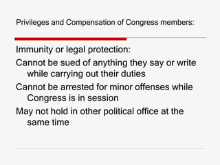Privileges and Compensation of Congress members: Immunity or legal protection:  Cannot be sued of anything they say or write while carrying out their duties Cannot be arrested for minor offenses while Congress is in session May not hold in other political office at the same time 