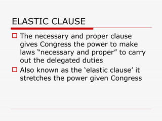 ELASTIC CLAUSE The necessary and proper clause gives Congress the power to make laws “necessary and proper” to carry out the delegated duties Also known as the ‘elastic clause’ it stretches the power given Congress 