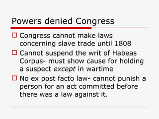 Powers denied Congress Congress cannot make laws concerning slave trade until 1808 Cannot suspend the writ of Habeas Corpus- must show cause for holding a suspect  except  in wartime No ex post facto law- cannot punish a person for an act committed before there was a law against it. 