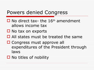 Powers denied Congress No direct tax- the 16 th  amendment allows income tax No tax on exports All states must be treated the same Congress must approve all expenditures of the President through laws No titles of nobility 