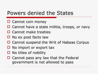Powers denied the States Cannot coin money Cannot have a state militia, troops, or navy Cannot make treaties No ex post facto law Cannot suspend the Writ of Habeas Corpus No import or export tax No titles of nobility Cannot pass any law that the Federal government is not allowed to pass 