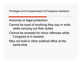 Privileges and Compensation of Congress members:


Immunity or legal protection:
Cannot be sued of anything they say or write
  while carrying out their duties
Cannot be arrested for minor offenses while
  Congress is in session
May not hold in other political office at the
  same time
 