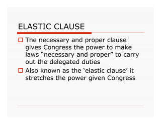 ELASTIC CLAUSE
 The necessary and proper clause
  gives Congress the power to make
  laws “necessary and proper” to carry
  out the delegated duties
 Also known as the ‘elastic clause’ it
  stretches the power given Congress
 