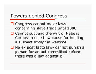 Powers denied Congress
 Congress cannot make laws
  concerning slave trade until 1808
 Cannot suspend the writ of Habeas
  Corpus- must show cause for holding
  a suspect except in wartime
 No ex post facto law- cannot punish a
  person for an act committed before
  there was a law against it.
 
