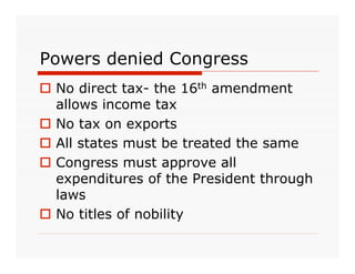 Powers denied Congress
 No direct tax- the 16th amendment
  allows income tax
 No tax on exports
 All states must be treated the same
 Congress must approve all
  expenditures of the President through
  laws
 No titles of nobility
 