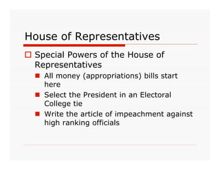 House of Representatives
 Special Powers of the House of
  Representatives
   All money (appropriations) bills start
    here
   Select the President in an Electoral
    College tie
   Write the article of impeachment against
    high ranking officials
 