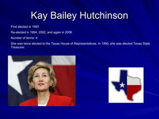 Kay Bailey Hutchinson First elected in 1993 Re-elected in 1994, 2002, and again in 2006 Number of terms: 4 She was twice elected to the Texas House of Representatives. In 1990, she was elected Texas State Treasurer.  