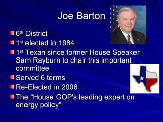 Joe Barton 6 th  District 1 st  elected in 1984 1 st  Texan since former House Speaker Sam Rayburn to chair this important committee Served 6 terms Re-Elected in 2006 The “House GOP's leading expert on energy policy"  