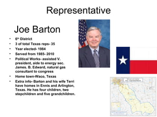 Joe Barton 6 th  District 3 of total Texas reps- 35 Year elected- 1984 Served from 1985- 2010 Political Works- assisted V. president, aide to energy sec. James. B. Edward, natural gas consultant to congress Home town-Waco, Texas Extra info- Barton and his wife Terri have homes in Ennis and Arlington, Texas. He has four children, two stepchildren and five grandchildren. Representative 