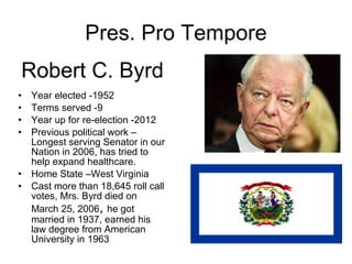Pres. Pro Tempore Year elected -1952 Terms served -9 Year up for re-election -2012 Previous political work –Longest serving Senator in our Nation in 2006, has tried to help expand healthcare. Home State –West Virginia Cast more than 18,645 roll call votes, Mrs. Byrd died on March 25, 2006 ,  he got married in 1937, earned his law degree from American University in 1963 Robert C. Byrd 