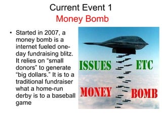 Current Event 1 Started in 2007, a money bomb is a internet fueled one-day fundraising blitz. It relies on “small donors” to generate “big dollars.” It is to a traditional fundraiser what a home-run derby is to a baseball game Money Bomb 