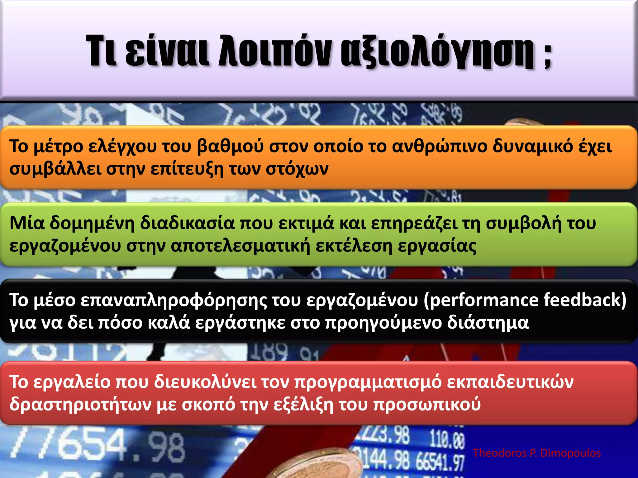 Σι είναι λοιπόν αξιολόγηση ;
Σο μζτρο ελζγχου του βακμοφ ςτον οποίο το ανκρϊπινο δυναμικό ζχει
ςυμβάλλει ςτθν επίτευξθ των ςτόχων
Μία δομθμζνθ διαδικαςία που εκτιμά και επθρεάηει τθ ςυμβολι του
εργαηομζνου ςτθν αποτελεςματικι εκτζλεςθ εργαςίασ

Σο μζςο επαναπλθροφόρθςθσ του εργαηομζνου (performance feedback)
για να δει πόςο καλά εργάςτθκε ςτο προθγοφμενο διάςτθμα
Σο εργαλείο που διευκολφνει τον προγραμματιςμό εκπαιδευτικϊν
δραςτθριοτιτων με ςκοπό τθν εξζλιξθ του προςωπικοφ
Theodoros P. Dimopoulos

 