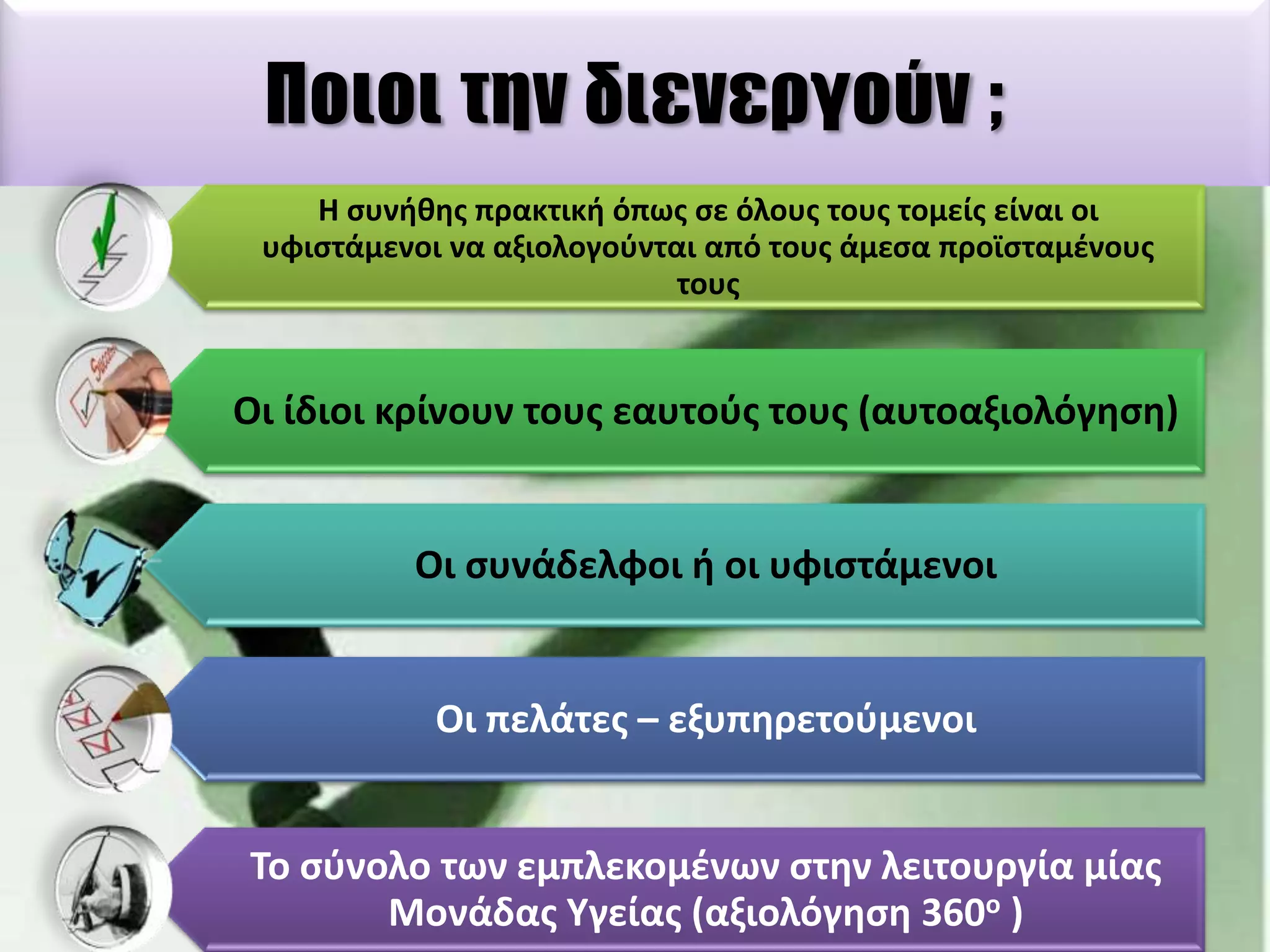Ποιοι την διενεργούν ;
Η ςυνικθσ πρακτικι όπωσ ςε όλουσ τουσ τομείσ είναι οι
υφιςτάμενοι να αξιολογοφνται από τουσ άμεςα προϊςταμζνουσ
τουσ

Οι ίδιοι κρίνουν τουσ εαυτοφσ τουσ (αυτοαξιολόγθςθ)

Οι ςυνάδελφοι ι οι υφιςτάμενοι

Οι πελάτεσ – εξυπθρετοφμενοι

Σο ςφνολο των εμπλεκομζνων ςτθν λειτουργία μίασ
Μονάδασ Τγείασ (αξιολόγθςθ 360ο )

 