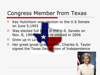 Congress Member from Texas Kay Hutchison won election to the U.S Senate on June 5,1993  Was elected full term in the U.S. Senate on Nov. 8, 1994 she was re-elected in 2006  Grew up in La Marque Texas  Her great-great-grandfather, Charles S. Taylor signed the Texas Declaration of Independence  