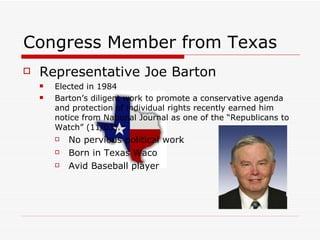 Congress Member from Texas Representative Joe Barton  Elected in 1984 Barton’s diligent work to promote a conservative agenda and protection of individual rights recently earned him notice from National Journal as one of the “Republicans to Watch” (11/03).  No pervious political work  Born in Texas Waco  Avid Baseball player  