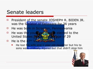 Senate leaders President of the senate JOSHEPH R. BIDEN JR. was the Senator of Delaware for 36 years  He was born in Scranton, Pennsylvania  He was the youngest people elected to the United States Senate at the age of 29 He is the 47 th  Vice President  He lost his wife and 1 year old daughter but his to sons were critically injured but that didn’t stop him  