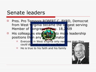 Senate leaders Pres. Pro Tempore ROBERT C. BYRD, Democrat from West Virginia became the longest serving Member of Congress in Nov. 18,2009 His colleagues elected him to more leadership positions than any other Senator  Everyone in West Virginia only new one man they could depend on and it was Robert  He is true to his faith and his family  