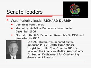 Senate leaders Asst. Majority leader RICHARD DURBIN   Democrat from Illinois  elected by his fellow Democratic senators in December 2006  Elected to the U.S. Senate on November 5, 1996 and re-elected in 2002  In 1999, Durbin was honored as the American Public Health Association's "Legislator of the Year," and in 2001 he received the American Medical Association's Dr. Nathan Davis Award for Outstanding Government Service.  