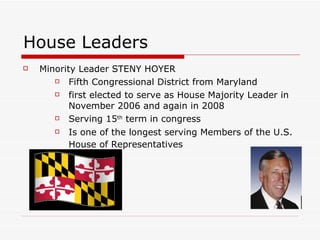 House Leaders Minority Leader STENY HOYER Fifth Congressional District from Maryland  first elected to serve as House Majority Leader in November 2006 and again in 2008 Serving 15 th  term in congress  Is one of the longest serving Members of the U.S. House of Representatives   