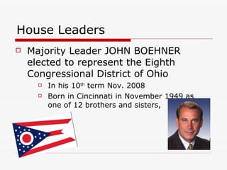 House Leaders Majority Leader JOHN BOEHNER elected to represent the Eighth Congressional District of Ohio  In his 10 th  term Nov. 2008 Born in Cincinnati in November 1949 as one of 12 brothers and sisters,  