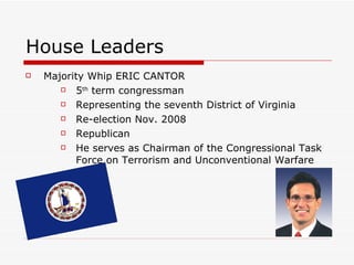 House Leaders Majority Whip ERIC CANTOR  5 th  term congressman  Representing the seventh District of Virginia  Re-election Nov. 2008  Republican  He serves as Chairman of the Congressional Task Force on Terrorism and Unconventional Warfare  