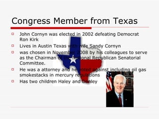 Congress Member from Texas John Cornyn was elected in 2002 defeating Democrat Ron Kirk  Lives in Austin Texas with wife Sandy Cornyn  was chosen in November 2008 by his colleagues to serve as the Chairman of the National Republican Senatorial Committee.  He was a attorney and he voted against including oil gas smokestacks in mercury regulations Has two children Haley and Danley  