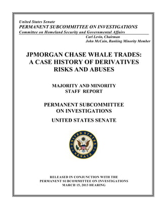 United States Senate
PERMANENT SUBCOMMITTEE ON INVESTIGATIONS
Committee on Homeland Security and Governmental Affairs
                                  Carl Levin, Chairman
                                  John McCain, Ranking Minority Member


    JPMORGAN CHASE WHALE TRADES:
     A CASE HISTORY OF DERIVATIVES
            RISKS AND ABUSES

                  MAJORITY AND MINORITY
                      STAFF REPORT

             PERMANENT SUBCOMMITTEE
                ON INVESTIGATIONS
                  UNITED STATES SENATE




               RELEASED IN CONJUNCTION WITH THE
           PERMANENT SUBCOMMITTEE ON INVESTIGATIONS
                     MARCH 15, 2013 HEARING
 