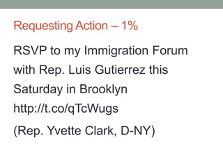 Requesting Action – 1%

RSVP to my Immigration Forum
with Rep. Luis Gutierrez this
Saturday in Brooklyn
http://t.co/qTcWugs
(Rep. Yvette Clark, D-NY)
 