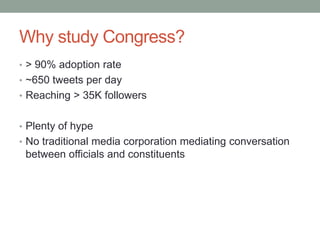 Why study Congress?
• > 90% adoption rate
• ~650 tweets per day
• Reaching > 35K followers


• Plenty of hype
• No traditional media corporation mediating conversation
 between officials and constituents
 