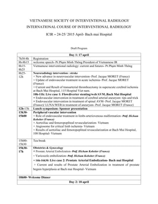 VIETNAMESE SOCIETY OF INTERVENTIONAL RADIOLOGY
INTERNATIONAL COURSE OF INTERVENTIONAL RADIOLOGY
ICIR – 24-25/ 2015 April- Bach mai Hospital
Draft Program
Day 1: 17 april
7h30-8h Registration
8h-8h15 welcome speech- Pr.Phạm Minh Thông President of Vietnamese IR
8h15-
8h25
Vietnamese interventional radiology: current and futures- Pr.Phạm Minh Thông
8h25-
12h
Neuroradiology intervention : stroke
+ New advance in neurovascular intervention- Prof. Jacque MORET (France)
+ Update of endovascular treatment in acute ischemia- Prof. Jacque MORET
(France)
+ Current and Result of transarterial thromboectomy in superacute cerebral ischemia
at Bach Mai Hospital, 115 Hospital Viet nam.
10h-11h: Live case 1: Flowdiverter stenting/web/AVM..Bach Mai Hospital
+ Endovascular intervention in treatment of cerebral arterial aneurysm: tips and trick
+ Endovascular intervention in treatment of spinal AVM- Prof. Jacque MORET
(France)/ LUNA/WEB in treatment of aneurysm- Prof. Jacque MORET (France)
12h-13h Lunch symposium- Sponsor presentation
13h30-
15h00
Peripheral vascular intervention
+ Role of endovascular treatment in limbs arteriovenous malformation- Prof. Hicham
Kobeiter (France)
+ Aortoiliac and femoropopliteal revascularization- Vietnam
+ Angiosome for critical limb ischemia- Vietnam
+ Results of aortoiliac and femoropopliteal revascularization at Bach Mai Hospital,
108 Hospital- Vietnam
15h00-
15h30
Tea break
15h30-
17h
Obstetrics & Gynecology
+ Prostate Arterial Embolization- Prof. Hicham Kobeiter (France)
+ Varicocele embolization- Prof. Hicham Kobeiter (France)
+ 16h-16h30: Live case 2: Prostate Arterial Embolization- Bach mai Hospital
+ Current and results of Prostate Arterial Embolization in treatment of prostate
begnin hyperplasia at Bach mai Hospital- Vietnam
18h00- Welcome Dinner
Day 2: 18 april
 