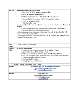 8h-12h Abdominal and biliary intervention
+ How to do TIPS- Dr Masahiro Horikawa- USA
+ BRTO- Dr Masahiro Horikawa- USA
+ SIRT in treatment of HCC- Prof. Hicham Kobeiter (France)
+ Results of SIRT in treatment of HCC at Bach Mai Hospital
+ TACE or DC BEAD: when?
+ 10h-10h30: Tea break
Live case 3: Percutaneous transhepatic removal of bile duct stones- Bach mai
Hospital
+ Percutaneous transhepatic removal of bile duct stones- Prof. Korea
+ Percutaneous biliary drainage and stenting
- Ablation percutanée des métastases pulmonaires- Pr Eric de Kerviler, PU-PH
Service de Radiologie, Hôpital Saint-Louis
- Ablation percutanée des tumeurs du rein- Pr Eric de Kerviler, PU-PH Service de
Radiologie, Hôpital Saint-Louis
12h-
13h30
Lunch- Sponsor presentation
13h30-
17h
IR in Pain management
+ Trigeminal neuralgia management- Prof. Kastler- France
+ Spinal Infiltrations- Prof. Kastler- France
+ Celiac Plexus Block for Palliative Pain- Prof. Kastler- France
+ Live case 4: Hepatic tumor ablation/ Celiac Plexus Block / Vertebroplasty
+ Vertebroplasty/Kyphoplasty/Stenting
+ Biopsy under US guiding
+ Lung Biopsy under CT scanner
17h00: Closing- Prof. Pham Minh Thong
Contact Vu Dang Luu, MD, PhD, Ha noi Medical University
Vice-Head of Radiology Department
Mail: vudangluu@yahoo.com
Contact Dr H. Negila, MD
Communication Director,France
Email: iuoir@iuoir.com
www.iuoir.com
 