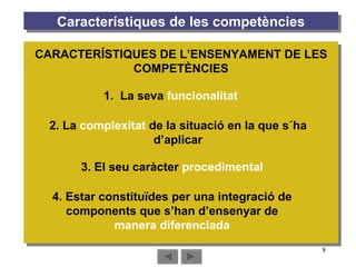 Característiques de les competències 2. La  complexitat  de la situació en la que s´ha d’aplicar 1.  La seva  funcionalitat 3. El seu caràcter  procedimental 4. Estar constituïdes per una integració de components que s’han d’ensenyar de  manera diferenciada CARACTERÍSTIQUES DE L’ENSENYAMENT DE LES COMPETÈNCIES 