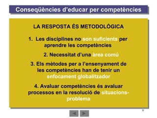 Conseqüències d’educar per competències 2. Necessitat d’una  àrea comú 1.  Les disciplines no  son suficients  per aprendre les competències 3. Els mètodes per a l’ensenyament de les competències han de tenir un  enfocament globalitzador 4. Avaluar competències és avaluar processos en la resolució de  situacions-problema LA RESPOSTA ÉS METODOLÒGICA 