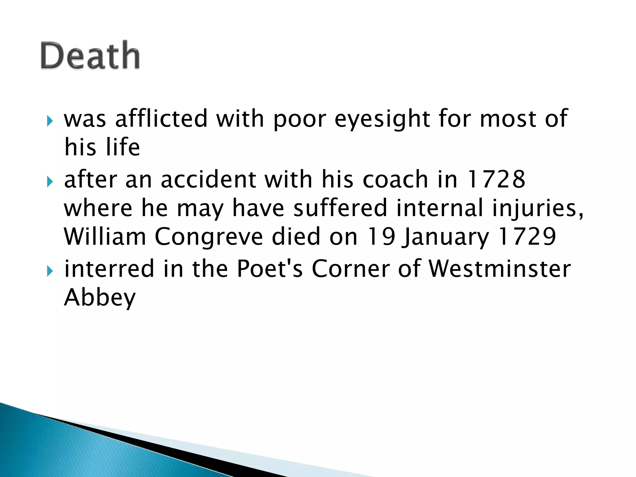  was afflicted with poor eyesight for most of
his life
 after an accident with his coach in 1728
where he may have suffered internal injuries,
William Congreve died on 19 January 1729
 interred in the Poet's Corner of Westminster
Abbey
 