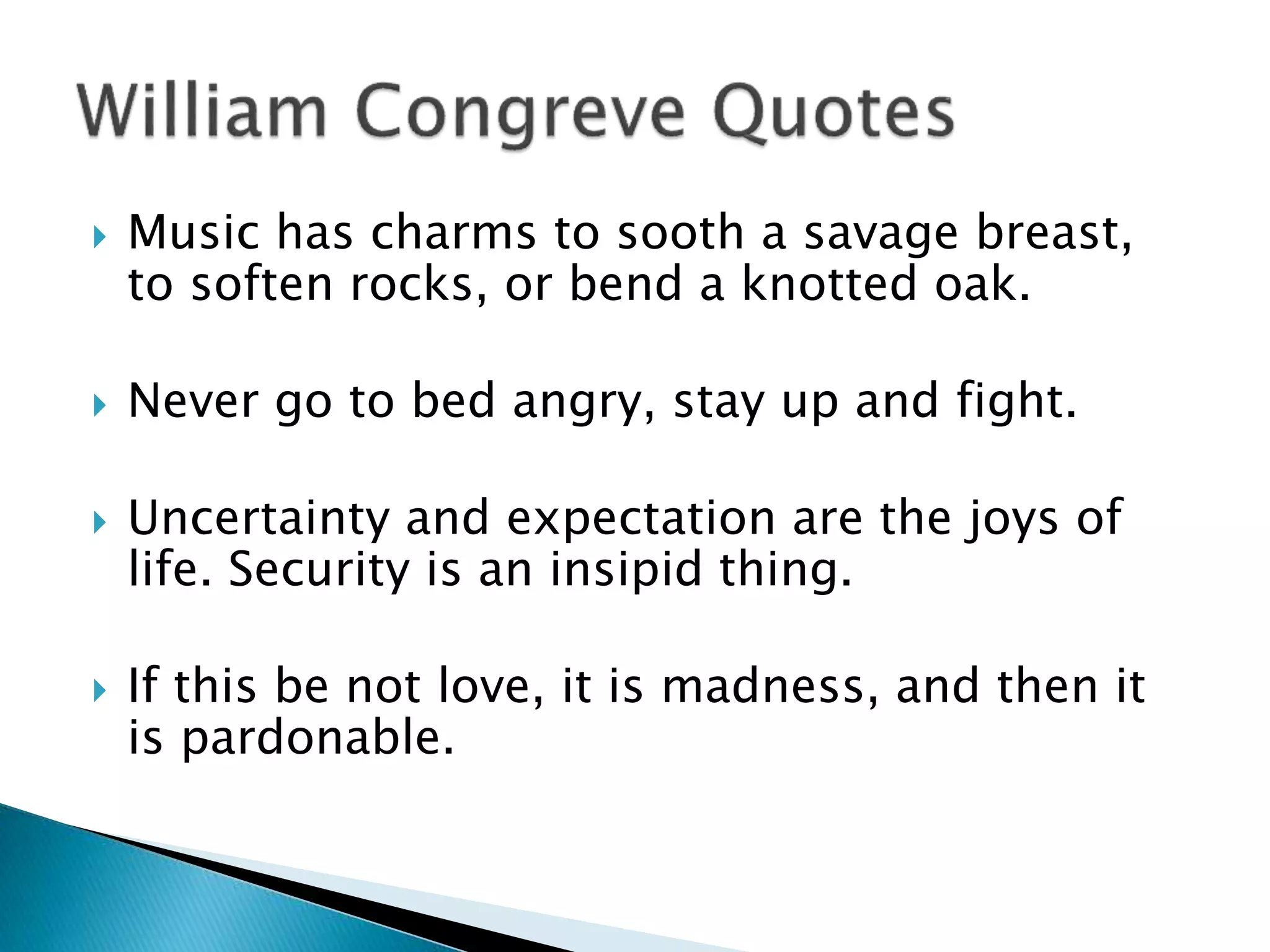  Music has charms to sooth a savage breast,
to soften rocks, or bend a knotted oak.
 Never go to bed angry, stay up and fight.
 Uncertainty and expectation are the joys of
life. Security is an insipid thing.
 If this be not love, it is madness, and then it
is pardonable.
 