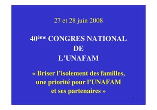 27 et 28 juin 2008

40ème CONGRES NATIONAL
           DE
        L’UNAFAM

« Briser l’isolement des familles,
 une priorité pour l’UNAFAM
       et ses partenaires »
                                     1
 