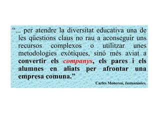 “ ... per atendre la diversitat educativa una de les qüestions claus no rau a aconseguir uns recursos complexos o utilitzar unes metodologies exòtiques, sinó més aviat a  convertir els  companys , els pares i els alumnes en aliats per afrontar una empresa comuna.” Carles Monereo,  Instantànies. 