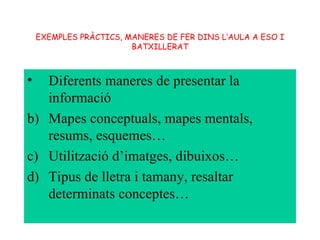 EXEMPLES PRÀCTICS, MANERES DE FER DINS L’AULA A ESO I BATXILLERAT Diferents maneres de presentar la informació Mapes conceptuals, mapes mentals, resums, esquemes… Utilització d’imatges, dibuixos… Tipus de lletra i tamany, resaltar determinats conceptes… 