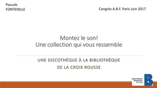 Montez le son!
Une collection qui vous ressemble
UNE DISCOTHÈQUE À LA BIBLIOTHÈQUE
DE LA CROIX ROUSSE
Pascale
FONTENILLE Congrès A.B.F. Paris Juin 2017
 
