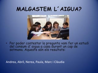 MALGASTEM L´AIGUA?




• Per poder contestar la pregunta vam fer un estudi
  del consum d´aigua a casa durant un cap de
  setmana. Aquests són els resultats:


Andrea, Abril, Nerea, Paula, Marc i Clàudia
 
